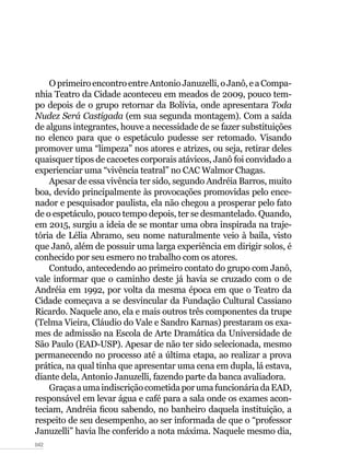 042
OprimeiroencontroentreAntonioJanuzelli,oJanô,eaCompa-
nhia Teatro da Cidade aconteceu em meados de 2009, pouco tem-
po depois de o grupo retornar da Bolívia, onde apresentara Toda
Nudez Será Castigada (em sua segunda montagem). Com a saída
de alguns integrantes, houve a necessidade de se fazer substituições
no elenco para que o espetáculo pudesse ser retomado. Visando
promover uma “limpeza” nos atores e atrizes, ou seja, retirar deles
quaisquer tipos de cacoetes corporais atávicos, Janô foi convidado a
experienciar uma “vivência teatral” no CAC Walmor Chagas.
Apesar de essa vivência ter sido, segundo Andréia Barros, muito
boa, devido principalmente às provocações promovidas pelo ence-
nador e pesquisador paulista, ela não chegou a prosperar pelo fato
de o espetáculo, pouco tempo depois, ter se desmantelado. Quando,
em 2015, surgiu a ideia de se montar uma obra inspirada na traje-
tória de Lélia Abramo, seu nome naturalmente veio à baila, visto
que Janô, além de possuir uma larga experiência em dirigir solos, é
conhecido por seu esmero no trabalho com os atores.
Contudo, antecedendo ao primeiro contato do grupo com Janô,
vale informar que o caminho deste já havia se cruzado com o de
Andréia em 1992, por volta da mesma época em que o Teatro da
Cidade começava a se desvincular da Fundação Cultural Cassiano
Ricardo. Naquele ano, ela e mais outros três componentes da trupe
(Telma Vieira, Cláudio do Vale e Sandro Karnas) prestaram os exa-
mes de admissão na Escola de Arte Dramática da Universidade de
São Paulo (EAD-USP). Apesar de não ter sido selecionada, mesmo
permanecendo no processo até a última etapa, ao realizar a prova
prática, na qual tinha que apresentar uma cena em dupla, lá estava,
diante dela, Antonio Januzelli, fazendo parte da banca avaliadora.
GraçasaumaindiscriçãocometidaporumafuncionáriadaEAD,
responsável em levar água e café para a sala onde os exames acon-
teciam, Andréia ficou sabendo, no banheiro daquela instituição, a
respeito de seu desempenho, ao ser informada de que o “professor
Januzelli” havia lhe conferido a nota máxima. Naquele mesmo dia,
 