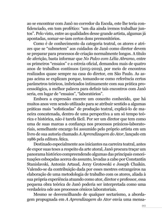 043
ao se encontrar com Janô no corredor da Escola, este lhe teria con-
fidenciado, em tom profético: “um dia ainda iremos trabalhar jun-
tos”. Pelo visto, entre as qualidades desse grande artista, algumas já
apontadas, somar-se-iam certos dons premonitórios.
Como é de conhecimento da categoria teatral, os atores e atri-
zes que se “submetem” aos cuidados de Janô como diretor devem
se preparar para processos de criação normalmente longos. A título
de aferição, basta informar que No Palco com Lélia Abramo, entre
os primeiros “ensaios” e a estreia oficial, demandou mais de quatro
anos de trabalhos contínuos (2015-2019), por meio de encontros
realizados quase sempre na casa do diretor, em São Paulo. As as-
pas acima se explicam porque, tomando-se como referência certos
parâmetros teóricos, imbricados intimamente com sua prática pro-
cessológica, a melhor palavra para definir tais encontros com Janô
seria, em lugar de “ensaios”, “laboratórios”.
Embora a expressão encerre um conceito conhecido, que há
muitos anos vem sendo utilizado para se atribuir sentido a algumas
práticas mais “sofisticadas” de produção teatral, explicá-lo de ma-
neira concatenada, dentro de uma perspectiva a um só tempo teó-
rica e histórica, não é tarefa fácil. Por ser um diretor que tem como
uma de suas marcas a confiança nos processos práxicos-laborato-
riais, semelhante encargo foi assumido pelo próprio artista em um
livro de sua autoria chamado A Aprendizagem do Ator, lançado em
1986 pela editora Ática.
Destinado especialmente aos iniciantes na carreira teatral, antes
de expor suas teses a respeito da arte atoral, Janô procura traçar um
panorama histórico compreendendo algumas das principais concei-
tuações esboçadas acerca do assunto, levadas a cabo por Constantin
Stanislavski, Antonin Artaud, Jerzy Grotowski e Joseph Chaikin.
Valendo-se da contribuição dada por esses mestres estrangeiros na
elaboração de uma metodologia de trabalho com os atores, aliada à
sua própria experiência atuando como ator, diretor e professor, essa
pequena obra teórica de Janô poderia ser interpretada como uma
verdadeira ode aos processos cênicos laboratoriais.
Mesmo se desvencilhando de qualquer sectarismo, a aborda-
gem propugnada em A Aprendizagem do Ator envia uma mensa-
 