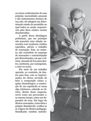 045
ao tomar conhecimento de suas
próprias necessidades pessoais
e dos instrumentos técnicos de
sua arte, ele atingiria um deter-
minado estado de prontidão no
qual todos os canais responsá-
veis pelo fluxo criativo seriam
desobstruídos.
A partir dessa abordagem
preliminar, que em princípio
não possuiria uma relação ne-
cessária com nenhuma estética
específica, adviria o trabalho
de encenação. Esta, no entan-
to, não consistiria no emprego
de marcações e caracterizações
pré-determinadas, em que o di-
retor, atuando de fora para den-
tro, instituiria, por conseguinte,
a mise-en-scène.
Por meio de um trabalho
operado, ao contrário, de den-
tro para fora, com as improvi-
sações do elenco servindo de
base à composição cênica e,
quiçá, dramatúrgica, a constru-
ção de um espetáculo se torna
algo intrínseco, cabendo ao di-
retor, dentro desse esquema,
servir como um provocador e,
ao mesmo tempo, como um de-
purador da cena. Em lugar do
diretor-encenador, como diria o
próprio Stanislavski, verifica-se
aí a figura do diretor-pedagogo.
Semelhante conduta metodo- Foto: Fernanda Baldo
 
