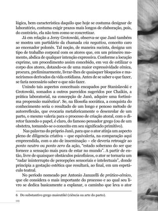 046
lógica, bem característica daquilo que hoje se costuma designar de
laboratório, costuma exigir prazos mais longos de elaboração, pois,
do contrário, ela não tem como se concretizar.
Já em relação a Jerzy Grotowski, observa-se que Janô também
se mostra um partidário da chamada via negativa, conceito caro
ao encenador polonês. Tal noção, de maneira sucinta, designa um
tipo de trabalho corporal com os atores que, em um primeiro mo-
mento, abdica de qualquer intenção expressiva. Conforme a locução
exprime, um procedimento assim concebido, em vez de estilizar o
corpo dos atores, dotando-os de uma maior expressividade cênica,
procura, preliminarmente, livrar-lhes de quaisquer bloqueios e ma-
neirismos derivados da vida cotidiana. Antes de se saber o que fazer,
se faria necessário saber o que não fazer.
Unindo tais aspectos conceituais encapados por Stanislavski e
Grotowski, somados a outros parecidos sugeridos por Chaikin, a
prática laboratorial, na concepção de Janô, adquire uma fortíssi-
ma propensão maiêutica6
. Se, na filosofia socrática, a conquista do
conhecimento seria o resultado de um longo e penoso método de
autorreflexão, que evocaria metaforicamente o desenrolar de um
parto, o mesmo valeria para o processo de criação atoral, com o di-
retor fazendo o papel, é claro, do famoso pensador grego (ou de um
obstetra, tomando-se o conceito em seu significado primitivo).
Nas palavras do próprio Janô, para que o ator atinja um aspecto
pleno de diligencia criativa – que equivaleria, na comparação aqui
empreendida, com o ato de inseminação – ele deveria retroagir ao
ponto neutro ou ponto zero da ação, “estado soberano do ser que
fornece a sensação mais pura de estar no mundo”. A partir de en-
tão, livre de quaisquer obstáculos psicofísicos, o ator se tornaria um
“radar ininterrupto de percepções sensoriais e intelectuais”, donde
principia a gestação estética que resultará, ao final, em um espetá-
culo teatral.
No período nomeado por Antonio Januzelli de prático-cênico,
que ele considera o mais importante do processo e ao qual seu li-
vro se dedica basicamente a explanar, o caminho que leva o ator
6  Do substantivo grego maieutiké (ciência ou arte do parto).
 