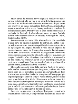 050
Muito antes de Andréia Barros cogitar a hipótese de reali-
zar um solo inspirado na vida e na obra de Lélia Abramo, um
encontro no mínimo inusitado entre as duas teria lugar. Certa
vez, em 1990, ao passar pela cidade de São Paulo, Andréia teve
a oportunidade de visitar a casa dessa grande atriz brasileira de
ascendência italiana. O motivo que a levou até lá relaciona-se à
produção do Festivale, lembrando que, nesse período, Andreia
atuava como coordenadora da Comissão Municipal de Teatro,
órgão ligado à FCCR.
Pouco antes do encontro, Lélia Abramo havia sido convidada
a fazer parte da equipe de jurados do festival, que então se ca-
racterizava como uma mostra competitiva de teatro. Aproveitan-
do a passagem pela capital paulista, a visita tinha o objetivo de
buscar algumas cópias de documentos pessoais da atriz neces-
sários à sua contratação. Embora às novas gerações semelhante
ensejo possa parecer absurdo, não custa esclarecer que, naqueles
tempos “paleolíticos” da história da humanidade, a internet ain-
da não existia. Ou seja: para se ter acesso àqueles papéis, ou se
contratava o serviço dos Correios, ou alguém teria que buscá-los
pessoalmente, conforme Andréia se dispôs.
Chegando ao prédio onde Lélia morava, Andréia foi autori-
zada a subir. Ao contrário do que imaginava, a visita não seria
breve, pois, ao ser convidada a entrar no apartamento, as duas
acabaram se sentando e iniciando um agradável bate-papo, que
se prolongaria por um bom tempo. Nesse ínterim, eis que surge
mais uma visita, a atriz Maria Hilma, outra artista a quem An-
dréia sempre dedicara grande admiração. Contudo, mesmo após
a sua saída, Andréia e Lélia mantiveram o colóquio, fazendo com
que a anfitriã preparasse um café acompanhado de um lanche
para aquele essencial desjejum do final da tarde.
Conversa vai, conversa vem, até que, de repente, como é mui-
to comum em São Paulo, o tempo fecha e desaba uma chuva tor-
 