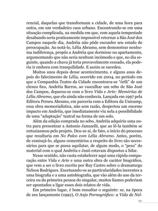 051
rencial, daquelas que transformam a cidade, de uma hora para
outra, em um verdadeiro caos urbano. Encontrando-se em uma
situação complicada, na medida em que, com aquela tempestade
desabando seria praticamente impossível retornar a São José dos
Campos naquele dia, Andréia não pôde esconder seu estado de
preocupação. Ao notá-lo, Lélia Abramo, sem demonstrar nenhu-
ma indiferença, propôs a Andréia que dormisse no apartamento,
argumentando que não seria nenhum incômodo e que, no dia se-
guinte, quando a chuva já teria provavelmente cessado, ela pode-
ria ir embora com tranquilidade. E assim se sucedeu.
Muitos anos depois desse acontecimento, e alguns anos de-
pois do falecimento de Lélia, ocorrido em 2004, no período em
que a Companhia Teatro da Cidade encontrava-se “órfã” de um
elenco fixo, Andréia Barros, ao vasculhar um sebo de São José
dos Campos, deparou-se com o livro Vida e Arte: Memórias de
Lélia Abramo, que ela ainda não conhecia. Lançada em 1997 pela
Editora Perseu Abramo, em parceria com a Editora da Unicamp,
essa obra memorialística, não sem razão, despertou um enorme
impacto em Andréia, que imediatamente viu nela a possibilidade
de uma “adaptação” teatral na forma de um solo.
Além da edição comprada no sebo, Andréia adquiriu uma ou-
tra para presentear a Antonio Januzelli, que ao lê-la também se
entusiasmou pelo projeto. Deu-se aí, de fato, o início do processo
que resultaria em No Palco com Lélia Abramo. Antes, porém,
de esmiuçá-lo, alguns comentários a respeito do livro são neces-
sários para que se possa aquilatar, de algum modo, o “peso” do
material com o qual Andréia e Janô estavam dispostos a lidar.
Nesse sentido, não custa estabelecer aqui uma rápida compa-
ração entre Vida e Arte e uma outra obra de caráter biográfico,
que vem a ser o livro escrito por Ruy Castro sobre o dramaturgo
Nelson Rodrigues. Excetuando-se as particularidades inerentes a
uma biografia e a uma autobiografia, que vão além do uso da ter-
ceira ou da primeira pessoa do singular, muitos liames poderiam
ser apontados a ligar esses dois relatos de vida.
Em primeiro lugar, é bom ressaltar o seguinte: se, na época
de seu lançamento (1992), O Anjo Pornográfico: a Vida de Nel-
 
