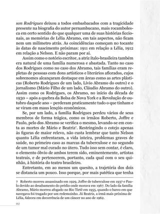 052
son Rodrigues deixou a todos embasbacados com a tragicidade
presente na biografia do autor pernambucano, mais rocamboles-
ca em certo sentido do que qualquer uma de suas histórias ficcio-
nais, as memórias de Lélia Abramo, em tais aspectos, não ficam
nem um milímetro atrás. As coincidências começam no tocante
às datas de nascimento próximas: 1911 em relação a Lélia, 1912
em relação a Nelson. E não param por aí.
Assim como o notório escritor, a atriz ítalo-brasileira também
era natural de uma família numerosa e abastada. Tanto no caso
dos Rodrigues como no caso dos Abramo, tais famílias eram re-
pletas de pessoas com dons artísticos e literários aflorados, cujos
sobrenomes alcançaram destaque em áreas como as artes plásti-
cas (Roberto Rodrigues de um lado, Lívio Abramo do outro) e o
jornalismo (Mário Filho de um lado, Cláudio Abramo do outro).
Assim como os Rodrigues, os Abramo, no início da década de
1930 – após a quebra da Bolsa de Nova York e a Revolução de ou-
tubro daquele ano – perderam praticamente tudo o que tinham e
se viram em maus lençóis econômicos.
Se, por um lado, a família Rodrigues perdeu vários de seus
membros de forma trágica, como os irmãos Roberto, Joffre e
Paulo, pelo dos Abramo se verifica o mesmo, levando-se em con-
ta as mortes de Mário e Beatriz7
. Restringindo o cotejo apenas
às figuras de maior relevo, não custa lembrar que tanto Nelson
quanto Lélia enfrentaram, a vida inteira, problemas graves de
saúde, no primeiro caso as marcas da tuberculose e no segundo
de um tumor mal curado no útero. Tudo isso sem contar, é claro,
o elemento óbvio de ambos terem sido, eminentemente, artistas
teatrais, e de pertencerem, portanto, cada qual com o seu qui-
nhão, à história do teatro brasileiro.
Entretanto, em ao menos um quesito, a trajetória dos dois
se distancia um pouco. Isso porque, por mais patética que tenha
7  Roberto morreu assassinado em 1929, Joffre de tuberculose em 1937 e Pau-
lo devido ao desabamento do prédio onde morava em 1967. Do lado da família
Abramo, Mário morreu afogado no Rio Tietê em 1955, quando o barco em que
navegava foi tragado por um redemoinho. Já Beatriz, a irmã mais próxima de
Lélia, faleceu em decorrência de um câncer no ano de 1962.
 
