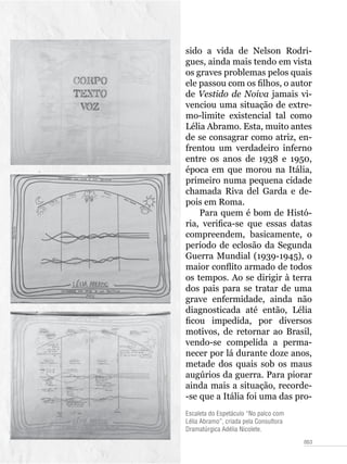 053
Escaleta do Espetáculo “No palco com
Lélia Abramo”, criada pela Consultora
Dramatúrgica Adélia Nicolete.
sido a vida de Nelson Rodri-
gues, ainda mais tendo em vista
os graves problemas pelos quais
ele passou com os filhos, o autor
de Vestido de Noiva jamais vi-
venciou uma situação de extre-
mo-limite existencial tal como
Lélia Abramo. Esta, muito antes
de se consagrar como atriz, en-
frentou um verdadeiro inferno
entre os anos de 1938 e 1950,
época em que morou na Itália,
primeiro numa pequena cidade
chamada Riva del Garda e de-
pois em Roma.
Para quem é bom de Histó-
ria, verifica-se que essas datas
compreendem, basicamente, o
período de eclosão da Segunda
Guerra Mundial (1939-1945), o
maior conflito armado de todos
os tempos. Ao se dirigir à terra
dos pais para se tratar de uma
grave enfermidade, ainda não
diagnosticada até então, Lélia
ficou impedida, por diversos
motivos, de retornar ao Brasil,
vendo-se compelida a perma-
necer por lá durante doze anos,
metade dos quais sob os maus
augúrios da guerra. Para piorar
ainda mais a situação, recorde-
-se que a Itália foi uma das pro-
 