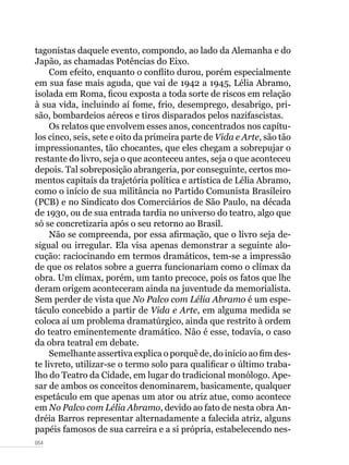 054
tagonistas daquele evento, compondo, ao lado da Alemanha e do
Japão, as chamadas Potências do Eixo.
Com efeito, enquanto o conflito durou, porém especialmente
em sua fase mais aguda, que vai de 1942 a 1945, Lélia Abramo,
isolada em Roma, ficou exposta a toda sorte de riscos em relação
à sua vida, incluindo aí fome, frio, desemprego, desabrigo, pri-
são, bombardeios aéreos e tiros disparados pelos nazifascistas.
Os relatos que envolvem esses anos, concentrados nos capítu-
los cinco, seis, sete e oito da primeira parte de Vida e Arte, são tão
impressionantes, tão chocantes, que eles chegam a sobrepujar o
restante do livro, seja o que aconteceu antes, seja o que aconteceu
depois. Tal sobreposição abrangeria, por conseguinte, certos mo-
mentos capitais da trajetória política e artística de Lélia Abramo,
como o início de sua militância no Partido Comunista Brasileiro
(PCB) e no Sindicato dos Comerciários de São Paulo, na década
de 1930, ou de sua entrada tardia no universo do teatro, algo que
só se concretizaria após o seu retorno ao Brasil.
Não se compreenda, por essa afirmação, que o livro seja de-
sigual ou irregular. Ela visa apenas demonstrar a seguinte alo-
cução: raciocinando em termos dramáticos, tem-se a impressão
de que os relatos sobre a guerra funcionariam como o clímax da
obra. Um clímax, porém, um tanto precoce, pois os fatos que lhe
deram origem aconteceram ainda na juventude da memorialista.
Sem perder de vista que No Palco com Lélia Abramo é um espe-
táculo concebido a partir de Vida e Arte, em alguma medida se
coloca aí um problema dramatúrgico, ainda que restrito à ordem
do teatro eminentemente dramático. Não é esse, todavia, o caso
da obra teatral em debate.
Semelhante assertiva explica o porquê de, do início ao fim des-
te livreto, utilizar-se o termo solo para qualificar o último traba-
lho do Teatro da Cidade, em lugar do tradicional monólogo. Ape-
sar de ambos os conceitos denominarem, basicamente, qualquer
espetáculo em que apenas um ator ou atriz atue, como acontece
em No Palco com Lélia Abramo, devido ao fato de nesta obra An-
dréia Barros representar alternadamente a falecida atriz, alguns
papéis famosos de sua carreira e a si própria, estabelecendo nes-
 