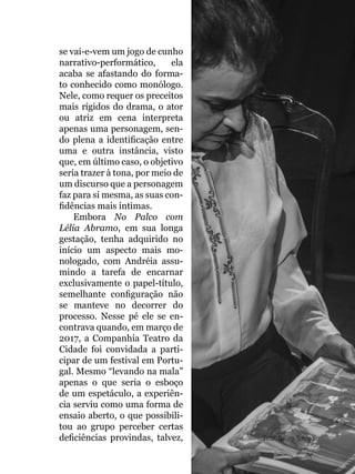 055
se vai-e-vem um jogo de cunho
narrativo-performático, ela
acaba se afastando do forma-
to conhecido como monólogo.
Nele, como requer os preceitos
mais rígidos do drama, o ator
ou atriz em cena interpreta
apenas uma personagem, sen-
do plena a identificação entre
uma e outra instância, visto
que, em último caso, o objetivo
seria trazer à tona, por meio de
um discurso que a personagem
faz para si mesma, as suas con-
fidências mais íntimas.
Embora No Palco com
Lélia Abramo, em sua longa
gestação, tenha adquirido no
início um aspecto mais mo-
nologado, com Andréia assu-
mindo a tarefa de encarnar
exclusivamente o papel-título,
semelhante configuração não
se manteve no decorrer do
processo. Nesse pé ele se en-
contrava quando, em março de
2017, a Companhia Teatro da
Cidade foi convidada a parti-
cipar de um festival em Portu-
gal. Mesmo “levando na mala”
apenas o que seria o esboço
de um espetáculo, a experiên-
cia serviu como uma forma de
ensaio aberto, o que possibili-
tou ao grupo perceber certas
deficiências provindas, talvez, Foto: Naiara Sampaio
 