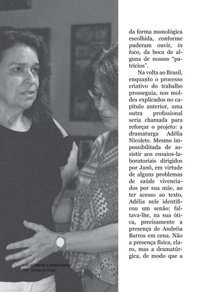 056
da forma monológica
escolhida, conforme
puderam ouvir, in
loco, da boca de al-
guns de nossos “pa-
trícios”.
Na volta ao Brasil,
enquanto o processo
criativo do trabalho
prosseguia, nos mol-
des explicados no ca-
pítulo anterior, uma
outra profissional
seria chamada para
reforçar o projeto: a
dramaturga Adélia
Nicolete. Mesmo im-
possibilitada de as-
sistir aos ensaios-la-
boratoriais dirigidos
por Janô, em virtude
de alguns problemas
de saúde vivencia-
dos por sua mãe, ao
ter acesso ao texto,
Adélia nele identifi-
cou um senão: fal-
tava-lhe, na sua óti-
ca, precisamente a
presença de Andréia
Barros em cena. Não
a presença física, cla-
ro, mas a dramatúr-
gica, de modo que a
Andréia Barros e Andrea Kaiser
Foto: Fernanda Baldo
 