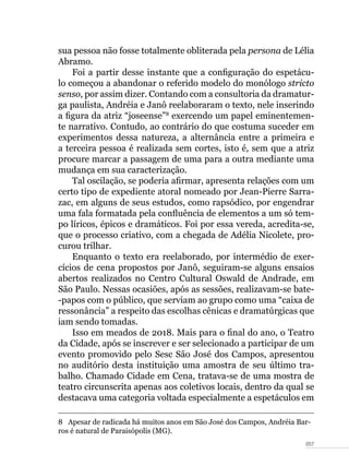 057
sua pessoa não fosse totalmente obliterada pela persona de Lélia
Abramo.
Foi a partir desse instante que a configuração do espetácu-
lo começou a abandonar o referido modelo do monólogo stricto
senso, por assim dizer. Contando com a consultoria da dramatur-
ga paulista, Andréia e Janô reelaboraram o texto, nele inserindo
a figura da atriz “joseense”8
exercendo um papel eminentemen-
te narrativo. Contudo, ao contrário do que costuma suceder em
experimentos dessa natureza, a alternância entre a primeira e
a terceira pessoa é realizada sem cortes, isto é, sem que a atriz
procure marcar a passagem de uma para a outra mediante uma
mudança em sua caracterização.
Tal oscilação, se poderia afirmar, apresenta relações com um
certo tipo de expediente atoral nomeado por Jean-Pierre Sarra-
zac, em alguns de seus estudos, como rapsódico, por engendrar
uma fala formatada pela confluência de elementos a um só tem-
po líricos, épicos e dramáticos. Foi por essa vereda, acredita-se,
que o processo criativo, com a chegada de Adélia Nicolete, pro-
curou trilhar.
Enquanto o texto era reelaborado, por intermédio de exer-
cícios de cena propostos por Janô, seguiram-se alguns ensaios
abertos realizados no Centro Cultural Oswald de Andrade, em
São Paulo. Nessas ocasiões, após as sessões, realizavam-se bate-
-papos com o público, que serviam ao grupo como uma “caixa de
ressonância” a respeito das escolhas cênicas e dramatúrgicas que
iam sendo tomadas.
Isso em meados de 2018. Mais para o final do ano, o Teatro
da Cidade, após se inscrever e ser selecionado a participar de um
evento promovido pelo Sesc São José dos Campos, apresentou
no auditório desta instituição uma amostra de seu último tra-
balho. Chamado Cidade em Cena, tratava-se de uma mostra de
teatro circunscrita apenas aos coletivos locais, dentro da qual se
destacava uma categoria voltada especialmente a espetáculos em
8  Apesar de radicada há muitos anos em São José dos Campos, Andréia Bar-
ros é natural de Paraisópolis (MG).
 