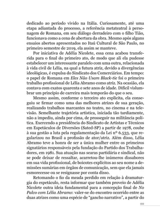 059
dedicado ao período vivido na Itália. Curiosamente, até uma
etapa adiantada do processo, a referência metateatral à perso-
nagem de Romana, em seu diálogo derradeiro com o filho Tião,
funcionava como a cena de abertura da obra. Mesmo após alguns
ensaios abertos apresentados no Itaú Cultural de São Paulo, no
primeiro semestre de 2019, ela assim se manteve.
Por iniciativa de Adélia Nicolete, essa cena acabou transfe-
rida para o final do primeiro ato, de modo que ali ela pudesse
estabelecer um interessante paralelo com uma outra, relacionada
à vida civil de Lélia, na qual a futura atriz, devido a divergências
ideológicas, é expulsa do Sindicato dos Comerciários. Em tempo:
o papel de Romana em Eles Não Usam Black-tie foi o primeiro
trabalho profissional de Lélia Abramo como atriz. Na ocasião, ela
contava com exatos quarenta e sete anos de idade. Difícil vislum-
brar um princípio de carreira mais temporão do que o seu.
Mesmo assim, conforme o terceiro ato explicita, ela conse-
guiu se firmar como uma das melhores atrizes de sua geração,
realizando trabalhos marcantes no teatro, no cinema e na tele-
visão. Semelhante trajetória artística, iniciada tão tardiamente,
não a impediu, ainda por cima, de prosseguir na militância polí-
tica. Exercendo a presidência do Sindicato de Artistas e Técnicos
em Espetáculos de Diversões (Sated-SP) a partir de 1978, coube
à sua gestão a luta pela regulamentação da Lei nº 6.533, que re-
gularizou no Brasil a profissão de ator/atriz. Além disso, Lélia
Abramo teve a honra de ser a única mulher entre os primeiros
signatários responsáveis pela fundação do Partido dos Trabalha-
dores, em 1981. Sua atuação nas searas partidária e sindical, não
se pode deixar de ressaltar, acarretou-lhe inúmeros dissabores
em sua vida profissional, de boicotes explícitos ao seu nome a de-
missões sumárias em órgãos de comunicação, sem que ela jamais
esmorecesse ou se resignasse por conta disso.
Retomando o fio da meada perdido em relação à dramatur-
gia do espetáculo, resta informar que também proveio de Adélia
Nicolete outra ideia fundamental para a concepção final de No
Palco com Lélia Abramo: valer-se do encontro ocorrido entre as
duas atrizes como uma espécie de “gancho narrativo”, a partir do
 