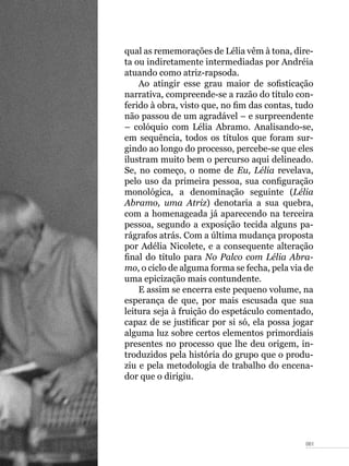 061
qual as rememorações de Lélia vêm à tona, dire-
ta ou indiretamente intermediadas por Andréia
atuando como atriz-rapsoda.
Ao atingir esse grau maior de sofisticação
narrativa, compreende-se a razão do título con-
ferido à obra, visto que, no fim das contas, tudo
não passou de um agradável – e surpreendente
– colóquio com Lélia Abramo. Analisando-se,
em sequência, todos os títulos que foram sur-
gindo ao longo do processo, percebe-se que eles
ilustram muito bem o percurso aqui delineado.
Se, no começo, o nome de Eu, Lélia revelava,
pelo uso da primeira pessoa, sua configuração
monológica, a denominação seguinte (Lélia
Abramo, uma Atriz) denotaria a sua quebra,
com a homenageada já aparecendo na terceira
pessoa, segundo a exposição tecida alguns pa-
rágrafos atrás. Com a última mudança proposta
por Adélia Nicolete, e a consequente alteração
final do título para No Palco com Lélia Abra-
mo, o ciclo de alguma forma se fecha, pela via de
uma epicização mais contundente.
E assim se encerra este pequeno volume, na
esperança de que, por mais escusada que sua
leitura seja à fruição do espetáculo comentado,
capaz de se justificar por si só, ela possa jogar
alguma luz sobre certos elementos primordiais
presentes no processo que lhe deu origem, in-
troduzidos pela história do grupo que o produ-
ziu e pela metodologia de trabalho do encena-
dor que o dirigiu.
 