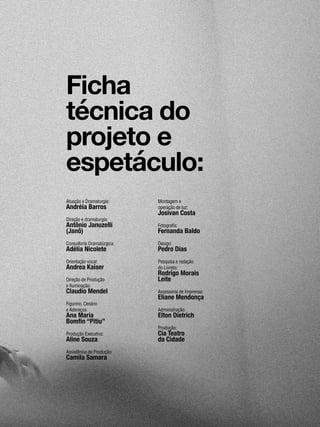 07
Atuação e Dramaturgia:
Andréia Barros
Direção e dramaturgia:
Antônio Januzelli
(Janô)
Consultoria Dramatúrgica:
Adélia Nicolete
Orientação vocal:
Andrea Kaiser
Direção de Produção
e Iluminação:
Claudio Mendel
Figurino, Cenário
e Adereços:
Ana Maria
Bomfin “Pitiu”
Produção Executiva:
Aline Souza
Assistência de Produção:
Camila Samara
Montagem e
operação de luz:
Josivan Costa
Fotografia:
Fernanda Baldo
Design:
Pedro Dias
Pesquisa e redação
do Livreto:
Rodrigo Morais
Leite
Assessoria de Imprensa:
Eliane Mendonça
Administração:
Elton Dietrich
Produção:
Cia Teatro
da Cidade
Ficha
técnica do
projeto e
espetáculo:
 