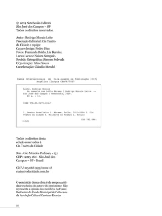 08
© 2019 Netebooks Editora
São José dos Campos – SP
Todos os direitos reservados.
Autor: Rodrigo Morais Leite
Produção Editorial: Cia Teatro
da Cidade e equipe
Capa e design: Pedro Dias
Fotos: Fernanda Baldo, Lia Bernini,
Lucas Lacaz e Naiara Sampaio.
Revisão Ortográfica: Simone Sobreda
Organização: Aline Souza
Coordenação: Cláudio Mendel
Todos os direitos desta
edição reservados à
Cia Teatro da Cidade
Rua João Mendes Pedroso, - 131
CEP: 12215-160 - São José dos
Campos – SP - Brasil
CNPJ: 05 066 993/0001-18
ciateatrodacidade.com.br
O conteúdo dessa obra é de responsabili-
dade exclusiva do autor e do proponente. Não
representa a opinião dos membros do Conse-
lho Gestor do Fundo Municipal de Cultura ou
da Fundação Cultural Cassiano Ricardo.
 