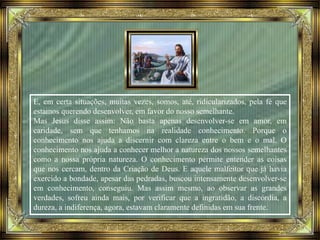E, em certa situações, muitas vezes, somos, até, ridicularizados, pela fé que
estamos querendo desenvolver, em favor do nosso semelhante.
Mas Jesus disse assim: Não basta apenas desenvolver-se em amor, em
caridade, sem que tenhamos na realidade conhecimento. Porque o
conhecimento nos ajuda a discernir com clareza entre o bem e o mal. O
conhecimento nos ajuda a conhecer melhor a natureza dos nossos semelhantes
como a nossa própria natureza. O conhecimento permite entender as coisas
que nos cercam, dentro da Criação de Deus. E aquele malfeitor que já havia
exercido a bondade, apesar das pedradas, buscou intensamente desenvolver-se
em conhecimento, conseguiu. Mas assim mesmo, ao observar as grandes
verdades, sofreu ainda mais, por verificar que a ingratidão, a discórdia, a
dureza, a indiferença, agora, estavam claramente definidas em sua frente.
 