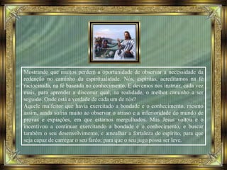 Mostrando que muitos perdem a oportunidade de observar a necessidade da
redenção no caminho da espiritualidade. Nós, espíritas, acreditamos na fé
raciocinada, na fé baseada no conhecimento. E devemos nos instruir, cada vez
mais, para aprender a discernir qual, na realidade, o melhor caminho a ser
seguido. Onde está a verdade de cada um de nós?
Aquele malfeitor que havia exercitado a bondade e o conhecimento, mesmo
assim, ainda sofria muito ao observar o atraso e a inferioridade do mundo de
provas e expiações, em que estamos mergulhados. Mas Jesus voltou e o
incentivou a continuar exercitando a bondade e o conhecimento, e buscar
também o seu desenvolvimento, e amealhar a fortaleza de espírito, para que
seja capaz de carregar o seu fardo; para que o seu jugo possa ser leve.
 