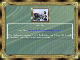 Muita Paz!
Meu Blog: http://espiritual-espiritual.blogspot.com.br
Com estudos comentados de O Livro dos Espíritos e de O Evangelho Segundo
o Espiritismo. Nova página: Espiritismo com humor.
 