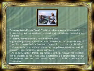 Não acreditas no Celeste Poder? A vida exige fraternidade e compreensão.
O malfeitor, que se mantinha prisioneiro da ignorância, respondeu em
lágrimas:
- Senhor, de hoje em diante serei um homem bom.
Alguns anos passaram e Jesus voltou ao mesmo sítio. Lembrou-se do infeliz a
quem havia aconselhado e buscou-o. Depois de certa procura, foi achá-lo
oculto numa choça, extremamente abatido. Interpelado quanto à causa de tão
lamentável transformação, o mísero respondeu:
- Ai de mim, Senhor! Depois que passei a ser bom, ninguém me respeitou!
Fiz-me escárnio da rua. Tenho usado a compaixão e a generosidade, segundo
me ensinaste, mas em troca recebo apenas o ridículo, a pedrada e a
dilaceração.
 