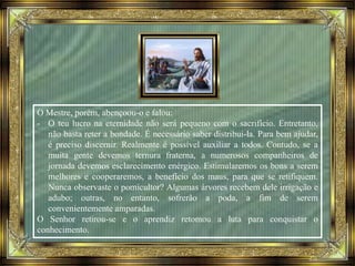 O Mestre, porém, abençoou-o e falou:
- O teu lucro na eternidade não será pequeno com o sacrifício. Entretanto,
não basta reter a bondade. É necessário saber distribui-la. Para bem ajudar,
é preciso discernir. Realmente é possível auxiliar a todos. Contudo, se a
muita gente devemos ternura fraterna, a numerosos companheiros de
jornada devemos esclarecimento enérgico. Estimularemos os bons a serem
melhores e cooperaremos, a benefício dos maus, para que se retifiquem.
Nunca observaste o pomicultor? Algumas árvores recebem dele irrigação e
adubo; outras, no entanto, sofrerão a poda, a fim de serem
convenientemente amparadas.
O Senhor retirou-se e o aprendiz retomou a luta para conquistar o
conhecimento.
 