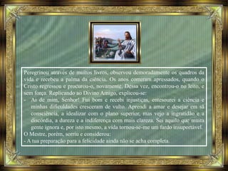 Peregrinou através de muitos livros, observou demoradamente os quadros da
vida e recebeu a palma da ciência. Os anos correram apressados, quando o
Cristo regressou e procurou-o, novamente. Dessa vez, encontrou-o no leito, e
sem força. Replicando ao Divino Amigo, explicou-se:
- Ai de mim, Senhor! Fui bom e recebi injustiças, entesourei a ciência e
minhas dificuldades cresceram de vulto. Aprendi a amar e desejar em sã
consciência, a idealizar com o plano superior, mas vejo a ingratidão e a
discórdia, a dureza e a indiferença com mais clareza. Sei aquilo que muita
gente ignora e, por isto mesmo, a vida tornou-se-me um fardo insuportável.
O Mestre, porém, sorriu e considerou:
- A tua preparação para a felicidade ainda não se acha completa.
 
