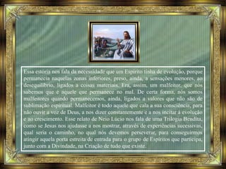 Essa estória nos fala da necessidade que um Espírito tinha de evolução, porque
permanecia naquelas zonas inferiores, preso, ainda, a sensações menores, ao
desequilíbrio, ligados a coisas materiais. Era, assim, um malfeitor, que nós
sabemos que é aquele que permanece no mal. De certa forma, nós somos
malfeitores quando permanecemos, ainda, ligados a valores que não são de
sublimação espiritual. Malfeitor é todo aquele que cala a sua consciência, para
não ouvir a voz de Deus, a nos dizer constantemente e a nos incitar à evolução
e ao crescimento. Esse relato de Neio Lúcio nos fala de uma Trilogia Bendita,
como se Jesus nos ajudasse a nos mostrar, através de experiências sucessivas,
qual seria o caminho, no qual nós devemos perseverar, para conseguirmos
atingir aquela porta estreita de entrada para o grupo de Espíritos que participa,
junto com a Divindade, na Criação de tudo que existe.
 