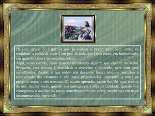 Daquele grupo de Espíritos que já sentem o prazer pelo bem, onde, na
realidade, a razão de viver é em prol de tudo que Deus criou; em humanidade,
em materialidade e em espiritualidade.
Aqui, nessa estória, Jesus aparece orientando alguém, que era um malfeitor.
Primeiro, essa pessoa é convidada a exercitar a bondade, para com seus
semelhantes. Assim, é que todos nós devemos fazer; procurar perceber a
necessidade das criaturas e não mais prejudicá-las. Aprender a amar ao
próximo como a nós mesmos. E, aquele aprendiz, assim fez. Só, que, muitos
de nós, muitas vezes, quando nos entregamos à obra da caridade, quando nos
entregamos a auxiliar ao nosso semelhante, muitas vezes, recebemos em troca
incompreensão, ingratidão.
 