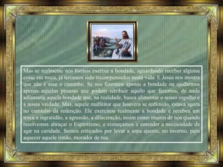 Mas se realmente nós formos exercer a bondade, aguardando receber alguma
coisa em troca, já teríamos sido recompensados nesta vida. E Jesus nos mostra
que não é esse o caminho. Se nós fizermos apenas a bondade ou ajudarmos
apenas aquelas pessoas que podem retribuir aquilo que fazemos, de nada
adiantaria aquela bondade que, na realidade, busca alimentar o nosso orgulho e
a nossa vaidade. Mas, aquele malfeitor que houvera se redimido, estava agora
no caminho da redenção. Ele exercitou realmente a bondade e recebeu em
troca a ingratidão, a agressão, a dilaceração, assim como muitos de nós quando
resolvemos abraçar o Espiritismo, e começamos a entender a necessidade de
agir na caridade. Somos criticados por levar a sopa quente, no inverno, para
aquecer aquele irmão, morador de rua.
 