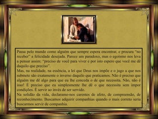 Passa pelo mundo como alguém que sempre espera encontrar, e procura “no
receber” a felicidade desejada. Parece um paradoxo, mas o egoísmo nos leva
a pensar assim: “preciso de você para viver e por isto espero que você me dê
daquilo que preciso”.
Mas, na realidade, na essência, a lei que Deus nos impõe e o jugo a que nos
submete são exatamente o inverso daquilo que praticamos. Não é preciso que
alguém me dê algo para que eu lhe conceda o de que necessita. Não, não é
isso! É preciso que eu simplesmente lhe dê o que necessita sem impor
condições. É servir ao invés de ser servido.
Na solidão da vida, declaramo-nos carentes de afeto, de compreensão, de
reconhecimento. Buscamos adquirir companhias quando o mais correto seria
buscarmos servir de companhia.
 