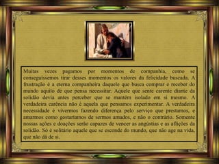 Muitas vezes pagamos por momentos de companhia, como se
conseguíssemos tirar desses momentos os valores da felicidade buscada. A
frustração é a eterna companheira daquele que busca comprar e receber do
mundo aquilo de que pensa necessitar. Aquele que sente carente diante da
solidão devia antes perceber que se mantém isolado em si mesmo. A
verdadeira carência não é aquela que pensamos experimentar. A verdadeira
necessidade é vivermos fazendo diferença pelo serviço que prestamos, e
amarmos como gostaríamos de sermos amados, e não o contrário. Somente
nossas ações e doações serão capazes de vencer as angústias e as aflições da
solidão. Só é solitário aquele que se esconde do mundo, que não age na vida,
que não dá de si.
 