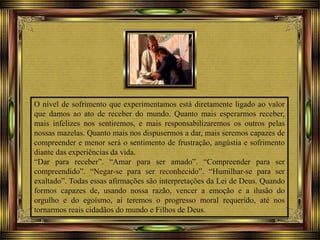 O nível de sofrimento que experimentamos está diretamente ligado ao valor
que damos ao ato de receber do mundo. Quanto mais esperarmos receber,
mais infelizes nos sentiremos, e mais responsabilizaremos os outros pelas
nossas mazelas. Quanto mais nos dispusermos a dar, mais seremos capazes de
compreender e menor será o sentimento de frustração, angústia e sofrimento
diante das experiências da vida.
“Dar para receber”. “Amar para ser amado”. “Compreender para ser
compreendido”. “Negar-se para ser reconhecido”. “Humilhar-se para ser
exaltado”. Todas essas afirmações são interpretações da Lei de Deus. Quando
formos capazes de, usando nossa razão, vencer a emoção e a ilusão do
orgulho e do egoísmo, aí teremos o progresso moral requerido, até nos
tornarmos reais cidadãos do mundo e Filhos de Deus.
 