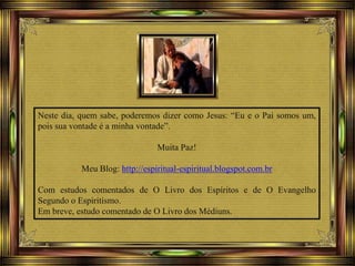 Neste dia, quem sabe, poderemos dizer como Jesus: “Eu e o Pai somos um,
pois sua vontade é a minha vontade”.
Muita Paz!
Meu Blog: http://espiritual-espiritual.blogspot.com.br
Com estudos comentados de O Livro dos Espíritos e de O Evangelho
Segundo o Espiritismo.
Em breve, estudo comentado de O Livro dos Médiuns.
 