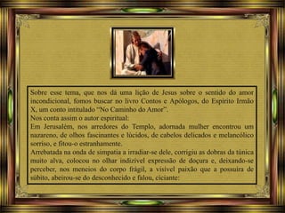 Sobre esse tema, que nos dá uma lição de Jesus sobre o sentido do amor
incondicional, fomos buscar no livro Contos e Apólogos, do Espírito Irmão
X, um conto intitulado “No Caminho do Amor”.
Nos conta assim o autor espiritual:
Em Jerusalém, nos arredores do Templo, adornada mulher encontrou um
nazareno, de olhos fascinantes e lúcidos, de cabelos delicados e melancólico
sorriso, e fitou-o estranhamente.
Arrebatada na onda de simpatia a irradiar-se dele, corrigiu as dobras da túnica
muito alva, colocou no olhar indizível expressão de doçura e, deixando-se
perceber, nos meneios do corpo frágil, a visível paixão que a possuíra de
súbito, abeirou-se do desconhecido e falou, ciciante:
 
