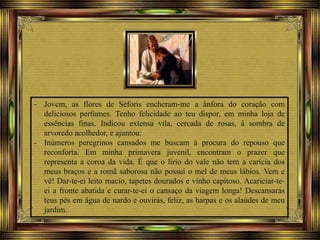 - Jovem, as flores de Séforis encheram-me a ânfora do coração com
deliciosos perfumes. Tenho felicidade ao teu dispor, em minha loja de
essências finas. Indicou extensa vila, cercada de rosas, à sombra de
arvoredo acolhedor, e ajuntou:
- Inúmeros peregrinos cansados me buscam à procura do repouso que
reconforta. Em minha primavera juvenil, encontram o prazer que
representa a coroa da vida. É que o lírio do vale não tem a carícia dos
meus braços e a romã saborosa não possui o mel de meus lábios. Vem e
vê! Dar-te-ei leito macio, tapetes dourados e vinho capitoso. Acariciar-te-
ei a fronte abatida e curar-te-ei o cansaço da viagem longa! Descansarás
teus pés em água de nardo e ouvirás, feliz, as harpas e os alaúdes de meu
jardim.
 