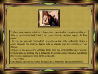 Tenho a meu serviço músicos e dançarinas, exercitados em palácios ilustres!
Ante a incompreensível mudez do viajor, tornou, súplice, depois de leve
pausa:
- Jovem, por que não respondes? Descobri em teus olhos diferente chama e
assim procedo por amar-te. Tenho sede de afeição que me complete a vida.
Atende!
Ele parecia não perceber a vibração febril com que semelhantes palavras eram
pronunciadas e, notando-lhe a expressão fisionômica indefinível, a vendedora
de essências acrescentou um tanto assustada:
- Não virás?
Constrangido por aquele olhar esfogueado, o forasteiro apenas murmurou:
 