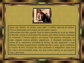 Agora, não. Depois, no entanto, quem sabe? A mulher, ajaezada de enfeites,
sentiu-se desprezada, prorrompeu em sarcasmos e partiu.
Transcorridos dois anos, quando Jesus levantava paralíticos, ao pé do Tanque
de Betesda, venerável anciã pediu-lhe socorro para infeliz criatura, atenazada
de sofrimento. O Mestre seguiu-a sem hesitar. Num pardieiro denegrido, um
corpo chagado exalava gemidos angustiosos. A disputada mercadora de
aromas ali se encontrava carcomida de úlceras, de pele enegrecida e rosto
disforme. Feridas sanguinolentas pontilhavam-lhe a carne, agora semelhante
ao esterco da terra. Exceção dos olhos profundos e indagadores, nada mais
lhe restava da feminilidade antiga. Era uma sombra leprosa, de que ninguém
ousava aproximar.
 