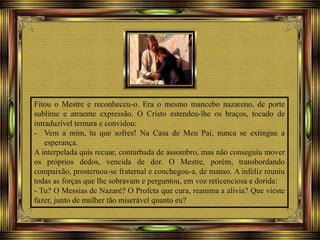 Fitou o Mestre e reconheceu-o. Era o mesmo mancebo nazareno, de porte
sublime e atraente expressão. O Cristo estendeu-lhe os braços, tocado de
intraduzível ternura e convidou:
- Vem a mim, tu que sofres! Na Casa de Meu Pai, nunca se extingue a
esperança.
A interpelada quis recuar, conturbada de assombro, mas não conseguiu mover
os próprios dedos, vencida de dor. O Mestre, porém, transbordando
compaixão, prosternou-se fraternal e conchegou-a, de manso. A infeliz reuniu
todas as forças que lhe sobravam e perguntou, em voz reticenciosa e dorida:
- Tu? O Messias de Nazaré? O Profeta que cura, reanima a alivia? Que vieste
fazer, junto de mulher tão miserável quanto eu?
 
