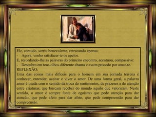Ele, contudo, sorriu benevolente, retrucando apenas:
- Agora, venho satisfazer-te os apelos.
E, recordando-lhe as palavras do primeiro encontro, acentuou, compassivo:
- Descubro em teus olhos diferente chama e assim procedo por amar-te.
REFLEXÃO:
Uma das coisas mais difíceis para o homem em sua jornada terrena é
conhecer, entender, aceitar e viver o amor. De uma forma geral, a palavra
amor é usada com o sentido da troca de sentimentos, de prazeres e de atenção
entre criaturas, que buscam receber do mundo aquilo que valorizam. Neste
sentido, o amor é sempre fonte de egoísmo que pede atenção para dar
atenção, que pede afeto para dar afeto, que pede compreensão para dar
compreensão.
 