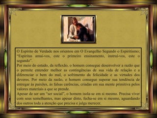 O Espírito de Verdade nos orientou em O Evangelho Segundo o Espiritismo;
“Espíritas amai-vos, este o primeiro ensinamento, instruí-vos, este o
segundo”.
Por meio do estudo, da reflexão, o homem consegue desenvolver a razão que
o permite entender melhor as contingências de sua vida de relação e a
diferenciar o bem do mal, o sofrimento da felicidade e as virtudes dos
deveres. Por meio da razão, o homem consegue superar sua tendência de
entregar às paixões, às falsas carências, criadas em sua mente primitiva pelos
valores materiais a que se prende.
Apesar de ser um “ser social”, o homem isola-se em si mesmo. Precisa viver
com seus semelhantes, mas apesar disto, fecha-se em si mesmo, aguardando
dos outros toda a atenção que precisa e julga merecer.
 