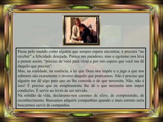 Passa pelo mundo como alguém que sempre espera encontrar, e procura “no
receber” a felicidade desejada. Parece um paradoxo, mas o egoísmo nos leva
a pensar assim: “preciso de você para viver e por isto espero que você me dê
daquilo que preciso”.
Mas, na realidade, na essência, a lei que Deus nos impõe e o jugo a que nos
submete são exatamente o inverso daquilo que praticamos. Não é preciso que
alguém me dê algo para que eu lhe conceda o de que necessita. Não, não é
isso! É preciso que eu simplesmente lhe dê o que necessita sem impor
condições. É servir ao invés de ser servido.
Na solidão da vida, declaramo-nos carentes de afeto, de compreensão, de
reconhecimento. Buscamos adquirir companhias quando o mais correto seria
buscarmos servir de companhia.
 