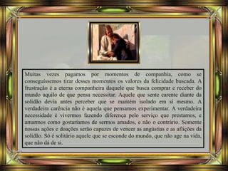 Muitas vezes pagamos por momentos de companhia, como se
conseguíssemos tirar desses momentos os valores da felicidade buscada. A
frustração é a eterna companheira daquele que busca comprar e receber do
mundo aquilo de que pensa necessitar. Aquele que sente carente diante da
solidão devia antes perceber que se mantém isolado em si mesmo. A
verdadeira carência não é aquela que pensamos experimentar. A verdadeira
necessidade é vivermos fazendo diferença pelo serviço que prestamos, e
amarmos como gostaríamos de sermos amados, e não o contrário. Somente
nossas ações e doações serão capazes de vencer as angústias e as aflições da
solidão. Só é solitário aquele que se esconde do mundo, que não age na vida,
que não dá de si.
 