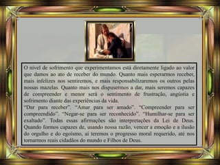 O nível de sofrimento que experimentamos está diretamente ligado ao valor
que damos ao ato de receber do mundo. Quanto mais esperarmos receber,
mais infelizes nos sentiremos, e mais responsabilizaremos os outros pelas
nossas mazelas. Quanto mais nos dispusermos a dar, mais seremos capazes
de compreender e menor será o sentimento de frustração, angústia e
sofrimento diante das experiências da vida.
“Dar para receber”. “Amar para ser amado”. “Compreender para ser
compreendido”. “Negar-se para ser reconhecido”. “Humilhar-se para ser
exaltado”. Todas essas afirmações são interpretações da Lei de Deus.
Quando formos capazes de, usando nossa razão, vencer a emoção e a ilusão
do orgulho e do egoísmo, aí teremos o progresso moral requerido, até nos
tornarmos reais cidadãos do mundo e Filhos de Deus.
 