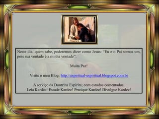 Neste dia, quem sabe, poderemos dizer como Jesus: “Eu e o Pai somos um,
pois sua vontade é a minha vontade”.
Muita Paz!
Visite o meu Blog: http://espiritual-espiritual.blogspot.com.br
A serviço da Doutrina Espírita; com estudos comentados.
Leia Kardec! Estude Kardec! Pratique Kardec! Divulgue Kardec!
 