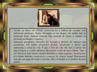 - Jovem, as flores de Séforis encheram-me a ânfora do coração com
deliciosos perfumes. Tenho felicidade ao teu dispor, em minha loja de
essências finas. Indicou extensa vila, cercada de rosas, à sombra de
arvoredo acolhedor, e ajuntou:
- Inúmeros peregrinos cansados me buscam à procura do repouso que
reconforta. Em minha primavera juvenil, encontram o prazer que
representa a coroa da vida. É que o lírio do vale não tem a carícia dos
meus braços e a romã saborosa não possui o mel de meus lábios. Vem e
vê! Dar-te-ei leito macio, tapetes dourados e vinho capitoso. Acariciar-te-
ei a fronte abatida e curar-te-ei o cansaço da viagem longa! Descansarás
teus pés em água de nardo e ouvirás, feliz, as harpas e os alaúdes de meu
jardim.
 