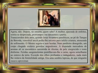 Agora, não. Depois, no entanto, quem sabe? A mulher, ajaezada de enfeites,
sentiu-se desprezada, prorrompeu em sarcasmos e partiu.
Transcorridos dois anos, quando Jesus levantava paralíticos, ao pé do Tanque
de Betesda, venerável anciã pediu-lhe socorro para infeliz criatura, atenazada
de sofrimento. O Mestre seguiu-a sem hesitar. Num pardieiro denegrido, um
corpo chagado exalava gemidos angustiosos. A disputada mercadora de
aromas ali se encontrava carcomida de úlceras, de pele enegrecida e rosto
disforme. Feridas sanguinolentas pontilhavam-lhe a carne, agora semelhante
ao esterco da terra. Exceção dos olhos profundos e indagadores, nada mais
lhe restava da feminilidade antiga. Era uma sombra leprosa, de que ninguém
ousava aproximar.
 