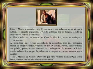 Fitou o Mestre e reconheceu-o. Era o mesmo mancebo nazareno, de porte
sublime e atraente expressão. O Cristo estendeu-lhe os braços, tocado de
intraduzível ternura e convidou:
- Vem a mim, tu que sofres! Na Casa de Meu Pai, nunca se extingue a
esperança.
A interpelada quis recuar, conturbada de assombro, mas não conseguiu
mover os próprios dedos, vencida de dor. O Mestre, porém, transbordando
compaixão, prosternou-se fraternal e conchegou-a, de manso. A infeliz
reuniu todas as forças que lhe sobravam e perguntou, em voz reticenciosa e
dorida:
- Tu? O Messias de Nazaré? O Profeta que cura, reanima a alivia? Que vieste
fazer, junto de mulher tão miserável quanto eu?
 