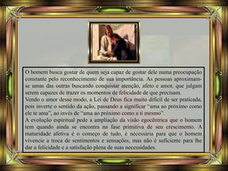 O homem busca gostar de quem seja capaz de gostar dele numa preocupação
constante pelo reconhecimento de sua importância. As pessoas aproximam-
se umas das outras buscando conquistar atenção, afeto e amor, que julgam
serem capazes de trazer os momentos de felicidade de que precisam.
Vendo o amor desse modo, a Lei de Deus fica muito difícil de ser praticada,
pois inverte o sentido da ação, passando a significar “ama ao próximo como
ele te ama”, ao invés de “ama ao próximo como a ti mesmo”.
A evolução espiritual pede a ampliação da visão egocêntrica que o homem
tem quando ainda se encontra na fase primitiva de seu crescimento. A
maturidade afetiva é o começo de tudo, é necessária para que o homem
vivencie a troca de sentimentos e sensações, mas não é suficiente para lhe
dar a felicidade e a satisfação plena de suas necessidades.
 