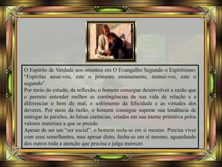 O Espírito de Verdade nos orientou em O Evangelho Segundo o Espiritismo;
“Espíritas amai-vos, este o primeiro ensinamento, instruí-vos, este o
segundo”.
Por meio do estudo, da reflexão, o homem consegue desenvolver a razão que
o permite entender melhor as contingências de sua vida de relação e a
diferenciar o bem do mal, o sofrimento da felicidade e as virtudes dos
deveres. Por meio da razão, o homem consegue superar sua tendência de
entregar às paixões, às falsas carências, criadas em sua mente primitiva pelos
valores materiais a que se prende.
Apesar de ser um “ser social”, o homem isola-se em si mesmo. Precisa viver
com seus semelhantes, mas apesar disto, fecha-se em si mesmo, aguardando
dos outros toda a atenção que precisa e julga merecer.
 