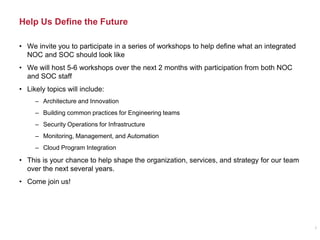 Help Us Define the Future
5
• We invite you to participate in a series of workshops to help define what an integrated
NOC and SOC should look like
• We will host 5-6 workshops over the next 2 months with participation from both NOC
and SOC staff
• Likely topics will include:
– Architecture and Innovation
– Building common practices for Engineering teams
– Security Operations for Infrastructure
– Monitoring, Management, and Automation
– Cloud Program Integration
• This is your chance to help shape the organization, services, and strategy for our team
over the next several years.
• Come join us!
 
