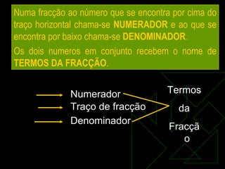 Numa fracção ao número que se encontra por cima do traço horizontal chama-se  NUMERADOR  e ao que se encontra por baixo chama-se  DENOMINADOR . Os dois numeros em conjunto recebem o nome de  TERMOS DA FRACÇÃO . Traço de fracção Denominador Numerador Termos da Fracção  
