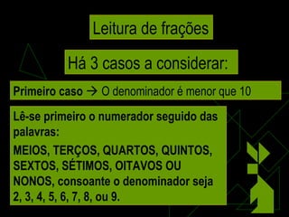 Leitura de frações Há 3 casos a considerar: Primeiro caso     O denominador é menor que 10 Lê-se primeiro o numerador seguido das palavras: MEIOS, TERÇOS, QUARTOS, QUINTOS, SEXTOS, SÉTIMOS, OITAVOS OU NONOS, consoante o denominador seja 2, 3, 4, 5, 6, 7, 8, ou 9. 