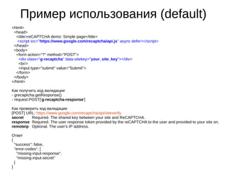 Пример использования (default)
<html>
<head>
<title>reCAPTCHA demo: Simple page</title>
<script src="https://www.google.com/recaptcha/api.js" async defer></script>
</head>
<body>
<form action="?" method="POST">
<div class="g-recaptcha" data-sitekey="your_site_key"></div>
<br/>
<input type="submit" value="Submit">
</form>
</body>
</html>
Как получить код валидации
- grecaptcha.getResponse()
- request.POST['g-recaptcha-response']
Как проверить код валидации
[POST] URL: https://www.google.com/recaptcha/api/siteverify
secret Required. The shared key between your site and ReCAPTCHA.
response Required. The user response token provided by the reCAPTCHA to the user and provided to your site on.
remoteip Optional. The user's IP address.
Ответ
{
"success": false,
"error-codes": [
"missing-input-response",
"missing-input-secret"
]
}
 