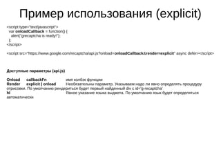 Пример использования (explicit)
<script type="text/javascript">
var onloadCallback = function() {
alert("grecaptcha is ready!");
};
</script>
<script src="https://www.google.com/recaptcha/api.js?onload=onloadCallback&render=explicit" async defer></script>
Доступные параметры (api.js)
Onload callbackFn имя колбэк функции
Render explicit | onload Необязательны параметр. Указываем надо ли явно определять процедуру
отрисовки. По умолчанию рендериться будет первый найденный div c id='g-recaptcha'
hl Явное указание языка выджета. По умолчанию язык будет определяться
автоматически
 